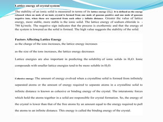 Lattice energy of crystal system
The stability of an ionic solid is measured in terms of its lattice energy (U0). It is defined as the energy
released when on mole of an ionic crystal is formed from one mole of gaseous positive and one mole of gaseous
negative ions, when these are separated from each other y infinite distance. Greater the value of lattice
energy, more stable, more stable is the ionic solid. The lattice energy of sodium chloride is -
786 kj/mole. The negative sign indicates that the process is exothermic and that the energy of
the system is lowered as the solid is formed. The high value suggests the stability of the solid.
Factors Affecting Lattice Energy
 as the charge of the ions increases, the lattice energy increases
 as the size of the ions increases, the lattice energy decreases
Lattice energies are also important in predicting the solubility of ionic solids in H2O. Ionic
compounds with smaller lattice energies tend to be more soluble in H2O.
Cohesive energy: The amount of energy evolved when a crystalline solid is formed from infinitely
separated atoms or the amount of energy required to separate atoms in a crystalline solid to
infinite distance is known as cohesive or binding energy of the crystal. The interatomic forces
which hold the atoms together in a solid are responsible for crystal formation. So, the energy of
the crystal is lower than that of the free atoms by an amount equal to the energy required to pull
the atoms to an infinite distance. This energy is called the binding energy of the crystal.
 