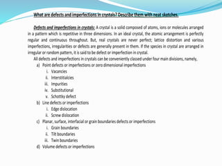 What are defects and imperfections in crystals? Describe them with neat sketches.
Defects and imperfections in crystals: A crystal is a solid composed of atoms, ions or molecules arranged
in a pattern which is repetitive in three dimensions. In an ideal crystal, the atomic arrangement is perfectly
regular and continuous throughout. But, real crystals are never perfect; lattice distortion and various
imperfections, irregularities or defects are generally present in them. If the species in crystal are arranged in
irregular or random pattern, it is said to be defect or imperfection in crystal.
All defects and imperfections in crystals can be conveniently classed under four main divisions, namely,
a) Point defects or imperfections or zero dimensional imperfections
i. Vacancies
ii. Interstitialcies
iii. Impurities
iv. Substitutional
v. Schottky defect
b) Line defects or imperfections
i. Edge dislocation
ii. Screw dislocation
c) Planar, surface, interfacial or grain boundaries defects or imperfections
i. Grain boundaries
ii. Tilt boundaries
iii. Twin boundaries
d) Volume defects or imperfections
 