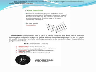 i. Twin boundaries: A twin boundary separates two parts of crystal having the same orientation and they
look like mirror image of each other.
Volume defects: Volume defects such as cracks or stacking faults may arise where there is only small
dissimilarity (electrostatically) between the stacking sequence of closed packed planes in FCC and HCP metals.
It is possible for one atom layer to be out of sequence relative to the atoms of the layers above and below,
giving a mistake or defect.
 
