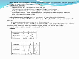 Miller indices: Miller indices are a system of notation that denotes the orientation of the faces of a crystal
and the planes and directions of atoms within that crystal.
Some General Principles:
 If a Miller index is zero, the plane is parallel to that axis.
 The smaller a Miller index, the more nearly parallel the plane is to the axis.
 The larger a Miller index, the more nearly perpendicular a plane is to that axis.
 Multiplying or dividing a Miller index by a constant has no effect on the orientation of the plane
 Miller indices are almost always small.
Determination of Miller indices: Following are the rules for determination of Miller indices:
a) At first we should have to determine the intercepts of the plane on the axes 𝑥, 𝑦, 𝑧 in terms of lattice
constant.
b) Now we have to take the reciprocal terms of the intercepts.
c) If the results are fractions, then they are changed to the small integers having the same ratio i.e.,
multiplied each reciprocal or fraction by the same number such as the common denominator.
d) At last the result is enclosed in parenthesis (ℎ 𝑘 𝑙).
Example:
𝑥 𝑦 𝑧
Intercept 1 ∞ 1
Reciprocal
1
1
= 1
1
∞
= 0
1
1
= 1
Miller indices ℎ 𝑘 𝑙 = (1 0 1)
𝑥 𝑦 𝑧
Intercept 1 3 2
Reciprocal
1
1
=
1
1
× 6 =
6
1
3
=
1
3
× 6 =
2
1
2
=
1
2
× 6 =
3
Miller indices ℎ 𝑘 𝑙 = (6 2 3)
 