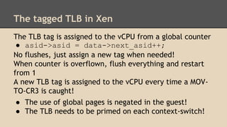 The tagged TLB in Xen
The TLB tag is assigned to the vCPU from a global counter
● asid->asid = data->next_asid++;
No flush...