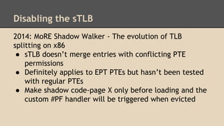Disabling the sTLB
2014: MoRE Shadow Walker - The evolution of TLB
splitting on x86
● sTLB doesn’t merge entries with conf...