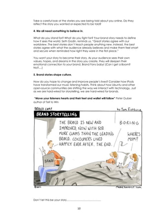 10
Take a careful look at the stories you see being told about you online. Do they
reflect the story you wanted or expected to be told?
4. We all need something to believe in.
What do you stand for? What do you fight for? Your brand story needs to define
how it sees the world. Seth Godin, reminds us, “Great stories agree with our
worldview. The best stories don’t teach people anything new. Instead, the best
stories agree with what the audience already believes and make them feel smart
and secure when reminded how right they were in the first place.”
You want your story to become their story. As your audience sees their own
values, hopes, and dreams in the story you create, they will deepen their
emotional connection to your brand. Brand Fans baby! (Can I get a Boom?
No?....)
5. Brand stories shape culture.
How do you hope to change and improve people’s lives? Consider how iPods
have transformed our music listening habits. Think about how Ubuntu and other
open-source communities are shifting the way we interact with technology. Just
as we are hard-wired for storytelling, we are hard-wired for brands.
“Move your listeners hearts and their feet and wallet will follow” Peter Guber
author of Tell to Win
Don’t let this be your story…………………………………
 
