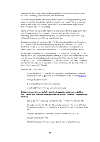 14
appropriate given how, where and when people interact with messages. What
no one is answering is why the consumer should care.
Content management is a buzzword that’s been on a lot of peoples tongues for
quite a while and it’s a broad topic that needs its own paper. The crux for me is
not the vehicle we use but what is the story or narrative we are projecting on
these mediums (see Tell me a story)
I believe there is still a place for traditional mediums and that a good Brand story
can live everywhere. Our concern is to ensure that we tell that authentic,
engaging, emotive and entertaining story in a commercially viable way using
vehicles that is convenient for our target audience.
People often ask me if a medium like TV is still relevant and effective. My answer
is……Do you have a good story? And by the way who said you can’t utilize
traditional media to set up a platform and then take the conversation into a
digital space. Because surprise, surprise you can have the best of both worlds.
An example that I often bring up and show to people is the Chrysler 200 ad that
flighted on TV only once during halftime at the 2011 Super Bowl. When I first saw it I
was like wow, this ad really kicked me in the crop. (Who talks like this?) I don’t
think the car is a particularly good looking vehicle but I suddenly saw Chrysler in a
completely new light. I was obsessed to know more about this ad and whether it
brought any success for Chrysler.
Here are the cold hard facts:
It only flighted on TV once. Elicited a powerful emotional response while
tempting viewers to go online to learn more about the featured product
14m youtube hits in 2011
5 awards at Cannes Festival of creativity
won the 2011 Emmy Award for best commercial
But sometimes marketers get off track chasing social media metrics, but that
can’t be the goal. The goal is always to sell the product. (and don’t forget earning
Love )
Drove growth in shopping consideration by 1619% on the Chrysler 200
Consideration for the Chrysler 300 virtually doubled in the week after the
Super Bowl even though that vehicle was not mentioned in the Super Bowl
ad
Created a halo effect with total Chrysler consideration up 267%
Chrysler sales rose by 26%
Market share grew 1.3 percentage points, best of all automakers.
 