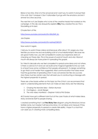 15
Below is two links. One is to the actual ad and I want you to watch it and just feel
it for a bit. Don’t analyse it. Don’t rationalize it just go with the emotions and let it
simmer for a few seconds.
The next link is of Joe Staples who is one of the creative heads that worked on this
campaign. In this clip Joe eloquently explains Why they created the ad. This is
Storytelling at its best.
Chrysler Born of Fire
http://www.youtube.com/watch?v=SKL254Y_jtc
Joe Staples
http://www.youtube.com/watch?v=qJhnpCSKG74
Now watch it again.
I told you to watch these videos and because after about 10+ pages you may
feel like you know me and we building a bit of a trust relationship. Because we
are good mates now, you felt compelled to waste your expensive data on
checking out these clips. This is the power of word of mouth and viral. Word of
mouth will always be more potent in spreading the gospel.
So I tried to decode why we feel compelled to spread some ideas and not others.
Is there a science to it and can we build some magical ingredients into our work
to at least have some confidence that people will spread it. To design something
to go Viral is a lot harder than suggested. Most communication that does never
had the guarantee of spreading when it was conceived. But like any success
story there must be certain rules that will assist you in constructing a message with
the highest propensity to spread.
There are a few books written on this topic but the 3 that I can recommend that
assist in understanding elements that can make an idea sticky are the following
1. Chasing the Monster idea – Stefan Mumaw
2. Contagious – Jonah Berger
3. The viral video manifesto – Stephen Voltz & Fritz Grobe
All 3 books have got a different slant but at the core it looks at what makes ideas
sticky and lends itself to people sharing.
I created something that I call The Sticky Ven diagram using this literature (I know
terrible name, but maybe it will become sticky ) to vet ideas and measure if they
have a higher propensity to spread or create talk-ability. I hope it’s a tool that
can assist you in creating more compelling ideas.
 