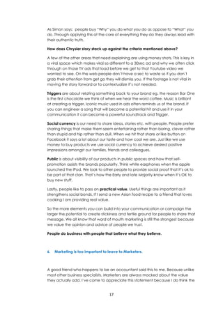 17
As Simon says: people buy “Why” you do what you do as oppose to “What” you
do. Through applying this at the core of everything they do they always lead with
their authentic truth.
How does Chrysler story stack up against the criteria mentioned above?
A few of the other areas that need explaining are using money shots. This is key in
a viral space which makes viral so different to a 30sec ad and why we often click
through on those TV ads that load before we get to that Youtube video we
wanted to see. On the web people don’t have a sec to waste so if you don’t
grab their attention from get go they will dismiss you. If the footage is not vital in
moving the story forward or to contextualize it’s not needed.
Triggers are about relating something back to your brand eg. the reason Bar One
is the first chocolate we think of when we hear the word coffee. Music is brilliant
at creating a trigger. Iconic music used in ads often reminds us of the brand. If
you can engineer a song that will become a potential hit and use it in your
communication it can become a powerful soundtrack and Trigger.
Social currency is our need to share ideas, stories etc. with people. People prefer
sharing things that make them seem entertaining rather than boring, clever rather
than stupid and hip rather than dull. When we hit that share or like button on
Facebook it says a lot about our taste and how cool we are. Just like we use
money to buy products we use social currency to achieve desired positive
impressions amongst our families, friends and colleagues.
Public is about visibility of our products in public spaces and how that self-
promotion assists the brands popularity. Think white earphones when the apple
launched the iPod. We look to other people to provide social proof that it’s ok to
be part of that clan. That’s how the Early and late Majority know when it’s OK to
buy new stuff.
Lastly, people like to pass on practical value. Useful things are important as it
strengthens social bonds. If I send a new Asian food recipe to a friend that loves
cooking I am providing real value.
So the more elements you can build into your communication or campaign the
larger the potential to create stickiness and fertile ground for people to share that
message. We all know that word of mouth marketing is still the strongest because
we value the opinion and advice of people we trust.
People do business with people that believe what they believe.
6. Marketing is too important to leave to Marketers.
A good friend who happens to be an accountant said this to me. Because unlike
most other business specialists, Marketers are always mocked about the value
they actually add. I’ve come to appreciate this statement because I do think the
 