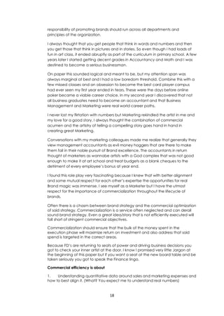 18
responsibility of promoting brands should run across all departments and
principles of the organization.
I always thought that you get people that think in words and numbers and then
you get those that think in pictures and in stories. So even though I had loads of
fun in art class, it ended abruptly as part of the curriculum in primary school. A few
years later I started getting decent grades in Accountancy and Math and I was
destined to become a serious businessman.
On paper this sounded logical and meant to be, but my attention span was
always marginal at best and I had a low boredom threshold. Combine this with a
few missed classes and an obsession to become the best card player campus
had ever seen my first year ended in tears. These were the days before online
poker became a viable career choice. In my second year I discovered that not
all business graduates need to become an accountant and that Business
Management and Marketing were real world career paths.
I never lost my flirtation with numbers but Marketing rekindled the artist in me and
my love for a good story. I always thought the combination of commercial
acumen and the artistry of telling a compelling story goes hand in hand in
creating great Marketing.
Conversations with my marketing colleagues made me realize that generally they
view management accountants as evil money hoggers that are there to make
them fail in their noble pursuit of Brand excellence. The accountants in return
thought of marketers as wannabe artists with a God complex that was not good
enough to make it at art school and treat budgets as a blank cheques to the
detriment of every employee’s bonus at year end.
I found this role play very fascinating because I knew that with better alignment
and some mutual respect for each other’s expertise the opportunities for real
Brand magic was immense. I see myself as a Marketer but I have the utmost
respect for the importance of commercialization throughout the lifecycle of
brands.
Often there is a chasm between brand strategy and the commercial optimization
of said strategy. Commercialization is a service often neglected and can derail
sound brand strategy. Even a great idea/story that is not efficiently executed will
fall short of stringent commercial objectives.
Commercialization should ensure that the bulk of the money spent in the
execution phase will maximize return on investment and also address that said
spend is targeted in the correct areas.
Because FD’s are returning to seats of power and driving business decisions you
got to check your inner artist at the door. I know I promised very little Jargon at
the beginning of this paper but if you want a seat at the new board table and be
taken seriously you got to speak the Finance lingo.
Commercial efficiency is about
1. Understanding quantitative data around sales and marketing expenses and
how to best align it. (What? You expect me to understand real numbers)
 