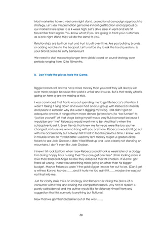 20
Most marketers have a very one night stand, promotional campaign approach to
strategy. Let’s do this promotion get some instant gratification and applaud as
our market share spike to a 4 week high. Let’s drive sales in April and lets hit
November hard again. You know what; if you are going to treat your customers
as a one night stand they will do the same to you.
Relationships are built on trust and trust is built over time. Are you building brands
or adding notches to the bedpost. Let’s not be shy to ask the hard questions. Is
your brand prone to slutty behaviour?
We need to start measuring longer term yields based on sound strategy over
periods ranging from 12 to 18months.
8. Don’t hate the playa, hate the Game.
Bigger brands will always have more money than you and they will always win
over more people because the world is unfair and it sucks. But is that really what is
going on here or are we missing a trick.
I was convinced that Frank was out spending me to get Rebecca’s attention. I
wasn’t taking it lying down and even had a focus group with Rebecca’s friends
and peers to establish why she wasn’t digging my swag. I still didn’t get an
adequate answer. It ranged from more dinners (promotions) to “be funnier” to
“just be yourself” At that stage being myself was a very fluid concept because I
would be any “me” Rebecca would want me to be. And that’s when the
schizophrenia set it. Even friends that knew me for years were like bro you’ve
changed, not sure we wanna hang with you anymore. Rebecca would still go out
with me occasionally but I always felt I had to top the previous time. I knew I was
in trouble when on my last date I used my rent money to get us golden circle
tickets to see Josh Groban. I didn’t feel lifted up and I was clearly not standing on
mountains. I don’t even like Josh Groban.
I knew I hit rock bottom when I saw Rebecca and Frank a week later at a dodgy
bar during happy hour nursing their “buy one get one free” drinks looking more in
love than Brad and Angie before they adopted their 24 children. It seems I got
Frank all wrong. There was something more going on other than his bigger
budget. Maybe Rebecca wasn’t the gold digger I made her out to be. (Can I get
a witness Kanye) Maybe……..and it hurts me too admit it…….maybe she was just
not that into me.
Just for clarity sake this is an analogy and Rebecca is taking the place of a
consumer with Frank and I being the competitor brands. Any hint of realism is
purely coincidental and the author would like to distance himself from any
suggestion that this scenario is anything but fictional.
Now that we got that disclaimer out of the way…….
 
