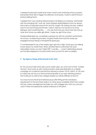 21
I needed to educate myself and I knew I had to start watching what successful
brands like Frank did to trigger this affection and loyalty. I hate to admit this but I
started stalking Frank.
I realised that I was creating rational reasons for Rebecca choosing “old Frankie
with the receding hair” over me. Frank stopped dating Rebecca but he always
had a bevy of beauties around him and he caught me staring one day, walked
over to me and introduced himself. I said hi, held out my hand but my inner
dialogue went something like……..You are short and you have even less hair up
close and I know you spike girls drinks, I hope you get hit by a bus.
Frankie befriended me, completely surprised me with his consistent authenticity,
his humour, his disarming honesty, his great stories that had the whole bar
engaged and just being a transparently good guy.
I’m embarrassed to say a few weeks ago I got into a fight. Some guy was talking
smack about my mate Frank. When another friend confronted me I post
rationalized. Dude, you don’t fight WTF. I was like….. I wasn’t defending anyone
but the Oke stepped on my Stan Smiths and no one f*#s with my Adidas.
9. My Agency brings all the brands to the Yard.
So, the account executive said, just for clarity sake, you want me to think “outside
the box” and come up with a brand solution while spending R2m on a Media
campaign on a national channel that will reach women 18 -25, LSM 8 -10. Oh and
to make sure we focus on the functional benefits of our new cleaning product
that works just as well as the category leader but will be 20% less at launch.
You have to love this kind of brief because after fitting all the mandatory
requirements in the box there really is no other space available other than outside
the box. Unless management provides you with a bigger box, then you can put
Jack in there and pleasantly surprise everyone at the pitch.
 