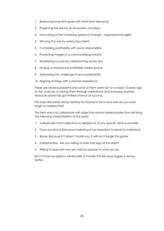 23
1. Balancing long-term goals with short-term demands.
2. Predicting the returns on innovative concepts
3. Innovating at the increasing speed of change – organizational agility
4. Winning the war by world-class talent
5. Combining profitability with social responsibility
6. Protecting margins in a commoditizing industry
7. Multiplying success by collaborating across silos
8. Finding unclaimed yet profitable market space
9. Addressing the challenge of eco-sustainability
10. Aligning strategy with customer experience
These are wicked problems and some of them were not on a radar 10 years ago
so the chances of solving them through experience and everyday business
resources alone has got limited chance of success.
This looks like pretty dreary territory for brands to be in and how do you even
begin to address this?
The best way is to collaborate with objective opinion based parties that will bring
the following characteristics to the party.
1. Independent and objective no allegiance to any specific service provider
2. Cross functional (because marketing is too important to leave to marketers)
3. Brave. Because if it doesn’t scare you, it will not change the game.
4. Collaboration. Are you willing to park that ego at the door?
5. Willing to lead with why you exist as oppose to what you do.
But I’m sure my agency will be able to handle this because bigger is always
better.
 