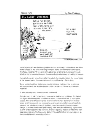 24
Service providers like advertising agencies and marketing consultancies will have
to take heed of the ever chancing complex Brand environments we navigate.
The focus need to shift towards solving business and Brand challenges through
intelligent and purposeful design through collaboration beyond traditional means.
Here's to the crazy ones, the misfits, the rebels, the troublemakers, the round pegs
in the square holes... the ones who see things differently ... Steve Jobs
Steve understood that design can create solutions. He knew how to address
wicked problems. He was brave and brave people and brave Brands leave
legacies.
1. Who is solving your brand/business problems?
People need to ask if advertising can solve all their brand problems. If not what
do agencies offer beyond ads whether that is conventional ads or in a digital
space. If my brand has adequate awareness levels how do I improve market
share and the answer is not necessarily an on pack promotion or a price off. In
the end the solution to a brand problem could be anything from a product,
design, a process, education, packaging, new services, advertising, digital tools,
events and or social media activities. The new agency model would define itself
as problem solvers. Most agencies do but the proof is in their structure as well as
the capabilities of their service offering.
 