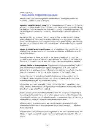 26
never catch up.”
― Robin S. Sharma, The Leader Who Had No Title
People often confuse management with leadership. Managers control and
motivate, Leaders enable and inspire.
Counting value vs Creating value You’re probably counting value, not adding it, if
you’re managing people. Only managers count value; some even reduce value
by disabling those who add value. If a diamond cutter is asked to report every 15
minutes how many stones he has cut, by distracting him, his boss is subtracting
value.
By contrast, leaders focus on creating value, saying: “I’d like you to handle A
while I deal with B.” He or she generates value over and above that which the
team creates, and is as much a value-creator as his or her followers are. Leading
by example and leading by enabling people are the hallmarks of action-based
leadership.
Circles of influence vs Circles of power Just as managers have subordinates and
leaders have followers, managers create circles of power while leaders create
circles of influence.
The quickest way to figure out which of the two you’re doing is to count the
number of people outside your reporting hierarchy who come to you for advice.
The more it happens the more likely it is that you are perceived to be a leader.
Leading people vs Managing work. Management consists of controlling a group
or a set of entities to accomplish a goal. Management at its core is about
balancing time, quality and money. Based on the business objective it may slant
towards one corner of this triangle to the detriment of the other factors.
Leadership refers to an individual’s ability to influence and enable others to
contribute toward organizational success. Influence and inspiration separate
leaders from managers, not power and control.
Simon Sinek says in his new book called” Leaders eat Last” I know of no case
study in history that describes an organization that has been managed out of a
crisis. Every single one of them was led.
Marine leaders are expected to eat last because the true price of leadership is
the willingness to place the needs of others above your own. Great leaders truly
care about those they are privileged to lead and understand that the true cost of
the leadership privilege comes at the expense of self-interest.
Are we building organizations that will create the next generation of great
marketers or are we micro managing every move because really…….what do
these kids know?
The Litmus test could be to watch management at the next conference and see
if table nr 1 gets served first. Maybe it is oversimplifying the issue but it’s still a fun
game.
 
