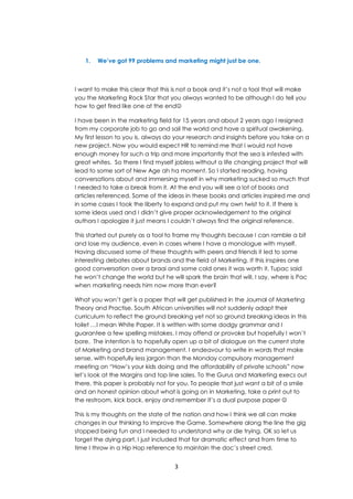 3
1. We’ve got 99 problems and marketing might just be one.
I want to make this clear that this is not a book and it’s not a tool that will make
you the Marketing Rock Star that you always wanted to be although I do tell you
how to get fired like one at the end
I have been in the marketing field for 15 years and about 2 years ago I resigned
from my corporate job to go and sail the world and have a spiritual awakening.
My first lesson to you is, always do your research and insights before you take on a
new project. Now you would expect HR to remind me that I would not have
enough money for such a trip and more importantly that the sea is infested with
great whites. So there I find myself jobless without a life changing project that will
lead to some sort of New Age ah ha moment. So I started reading, having
conversations about and immersing myself in why marketing sucked so much that
I needed to take a break from it. At the end you will see a lot of books and
articles referenced. Some of the ideas in these books and articles inspired me and
in some cases I took the liberty to expand and put my own twist to it. If there is
some ideas used and I didn’t give proper acknowledgement to the original
authors I apologize it just means I couldn’t always find the original reference.
This started out purely as a tool to frame my thoughts because I can ramble a bit
and lose my audience, even in cases where I have a monologue with myself.
Having discussed some of these thoughts with peers and friends it led to some
interesting debates about brands and the field of Marketing. If this inspires one
good conversation over a braai and some cold ones it was worth it. Tupac said
he won’t change the world but he will spark the brain that will. I say, where is Pac
when marketing needs him now more than ever?
What you won’t get is a paper that will get published in the Journal of Marketing
Theory and Practise. South African universities will not suddenly adapt their
curriculum to reflect the ground breaking yet not so ground breaking ideas in this
toilet …I mean White Paper. It is written with some dodgy grammar and I
guarantee a few spelling mistakes. I may offend or provoke but hopefully I won’t
bore. The intention is to hopefully open up a bit of dialogue on the current state
of Marketing and brand management. I endeavour to write in words that make
sense, with hopefully less jargon than the Monday compulsory management
meeting on “How’s your kids doing and the affordability of private schools” now
let’s look at the Margins and top line sales. To the Gurus and Marketing execs out
there, this paper is probably not for you. To people that just want a bit of a smile
and an honest opinion about what is going on in Marketing, take a print out to
the restroom, kick back, enjoy and remember it’s a dual purpose paper 
This is my thoughts on the state of the nation and how I think we all can make
changes in our thinking to improve the Game. Somewhere along the line the gig
stopped being fun and I needed to understand why or die trying. OK so let us
forget the dying part, I just included that for dramatic effect and from time to
time I throw in a Hip Hop reference to maintain the doc’s street cred.
 