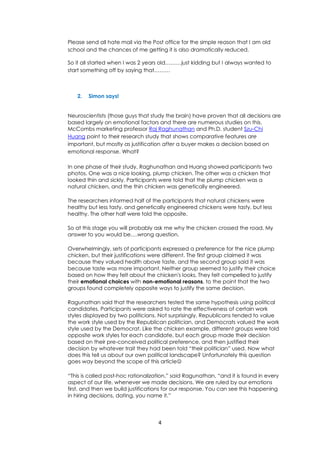 4
Please send all hate mail via the Post office for the simple reason that I am old
school and the chances of me getting it is also dramatically reduced.
So it all started when I was 2 years old………just kidding but I always wanted to
start something off by saying that………
2. Simon says!
Neuroscientists (those guys that study the brain) have proven that all decisions are
based largely on emotional factors and there are numerous studies on this.
McCombs marketing professor Raj Raghunathan and Ph.D. student Szu-Chi
Huang point to their research study that shows comparative features are
important, but mostly as justification after a buyer makes a decision based on
emotional response. What?
In one phase of their study, Raghunathan and Huang showed participants two
photos. One was a nice looking, plump chicken. The other was a chicken that
looked thin and sickly. Participants were told that the plump chicken was a
natural chicken, and the thin chicken was genetically engineered.
The researchers informed half of the participants that natural chickens were
healthy but less tasty, and genetically engineered chickens were tasty, but less
healthy. The other half were told the opposite.
So at this stage you will probably ask me why the chicken crossed the road. My
answer to you would be….wrong question.
Overwhelmingly, sets of participants expressed a preference for the nice plump
chicken, but their justifications were different. The first group claimed it was
because they valued health above taste, and the second group said it was
because taste was more important. Neither group seemed to justify their choice
based on how they felt about the chicken's looks. They felt compelled to justify
their emotional choices with non-emotional reasons, to the point that the two
groups found completely opposite ways to justify the same decision.
Ragunathan said that the researchers tested the same hypothesis using political
candidates. Participants were asked to rate the effectiveness of certain work
styles displayed by two politicians. Not surprisingly, Republicans tended to value
the work style used by the Republican politician, and Democrats valued the work
style used by the Democrat. Like the chicken example, different groups were told
opposite work styles for each candidate, but each group made their decision
based on their pre-conceived political preference, and then justified their
decision by whatever trait they had been told “their politician” used. Now what
does this tell us about our own political landscape? Unfortunately this question
goes way beyond the scope of this article
“This is called post-hoc rationalization,” said Ragunathan, “and it is found in every
aspect of our life, whenever we made decisions. We are ruled by our emotions
first, and then we build justifications for our response. You can see this happening
in hiring decisions, dating, you name it.”
 
