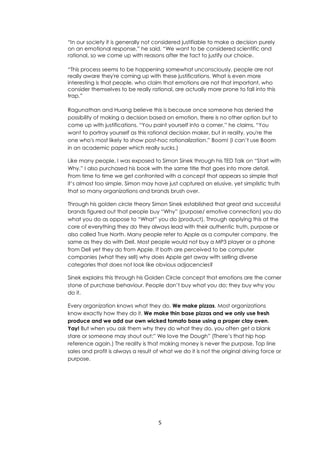 5
“In our society it is generally not considered justifiable to make a decision purely
on an emotional response,” he said. “We want to be considered scientific and
rational, so we come up with reasons after the fact to justify our choice.
“This process seems to be happening somewhat unconsciously, people are not
really aware they're coming up with these justifications. What is even more
interesting is that people, who claim that emotions are not that important, who
consider themselves to be really rational, are actually more prone to fall into this
trap.”
Ragunathan and Huang believe this is because once someone has denied the
possibility of making a decision based on emotion, there is no other option but to
come up with justifications. “You paint yourself into a corner,” he claims. “You
want to portray yourself as this rational decision maker, but in reality, you're the
one who's most likely to show post-hoc rationalization.” Boom! (I can’t use Boom
in an academic paper which really sucks.)
Like many people, I was exposed to Simon Sinek through his TED Talk on “Start with
Why.” I also purchased his book with the same title that goes into more detail.
From time to time we get confronted with a concept that appears so simple that
it’s almost too simple. Simon may have just captured an elusive, yet simplistic truth
that so many organizations and brands brush over.
Through his golden circle theory Simon Sinek established that great and successful
brands figured out that people buy “Why” (purpose/ emotive connection) you do
what you do as oppose to “What” you do (product). Through applying this at the
core of everything they do they always lead with their authentic truth, purpose or
also called True North. Many people refer to Apple as a computer company, the
same as they do with Dell. Most people would not buy a MP3 player or a phone
from Dell yet they do from Apple. If both are perceived to be computer
companies (what they sell) why does Apple get away with selling diverse
categories that does not look like obvious adjacencies?
Sinek explains this through his Golden Circle concept that emotions are the corner
stone of purchase behaviour. People don’t buy what you do; they buy why you
do it.
Every organization knows what they do. We make pizzas. Most organizations
know exactly how they do it. We make thin base pizzas and we only use fresh
produce and we add our own wicked tomato base using a proper clay oven.
Yay! But when you ask them why they do what they do, you often get a blank
stare or someone may shout out:” We love the Dough” (There’s that hip hop
reference again.) The reality is that making money is never the purpose. Top line
sales and profit is always a result of what we do it is not the original driving force or
purpose.
 