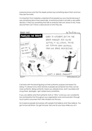 7
everyone knows and that the Apple symbol says something about them and how
they see the world.
It is important that marketers understand that people buy your brands because it
says something about them personally. A brand purchase is actually a very selfish
decision. If they buy something that fails to embody their own sense of why, those
around them can’t have a clear picture of who they are.
It all starts with the brand figuring out their authentic purpose and reason for
being. It’s always funny when brands or people ask someone how they can be
more authentic. Being authentic means you already know, duh! I sounded a bit
smug there. Apologies, I get carried away sometimes.
If you can define what that authentic truth or “Why” is and you can consistently
live and breathe that throughout your organization and communicate it through
touch points consumers that’s like minded can find you.
So in essence people do business with people that believe what they believe. You
got to love old Simon. Go get his book. Get one for your boss whiles you at it.
 