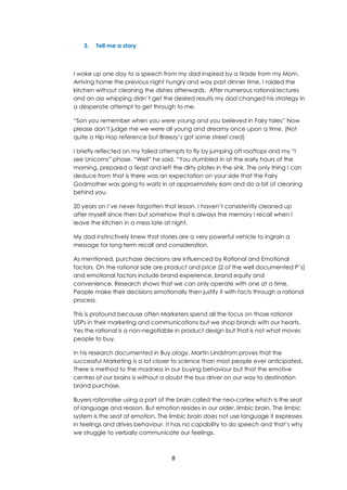 8
3. Tell me a story
I woke up one day to a speech from my dad inspired by a tirade from my Mom.
Arriving home the previous night hungry and way past dinner time, I raided the
kitchen without cleaning the dishes afterwards. After numerous rational lectures
and an ass whipping didn’t get the desired results my dad changed his strategy in
a desperate attempt to get through to me.
“Son you remember when you were young and you believed in Fairy tales” Now
please don’t judge me we were all young and dreamy once upon a time. (Not
quite a Hip Hop reference but Breezy’s got some street cred)
I briefly reflected on my failed attempts to fly by jumping off rooftops and my “I
see Unicorns” phase. “Well” he said. “You stumbled in at the early hours of the
morning, prepared a feast and left the dirty plates in the sink. The only thing I can
deduce from that is there was an expectation on your side that the Fairy
Godmother was going to waltz in at approximately 6am and do a bit of cleaning
behind you.
20 years on I’ve never forgotten that lesson. I haven’t consistently cleaned up
after myself since then but somehow that is always the memory I recall when I
leave the kitchen in a mess late at night.
My dad instinctively knew that stories are a very powerful vehicle to ingrain a
message for long term recall and consideration.
As mentioned, purchase decisions are influenced by Rational and Emotional
factors. On the rational side are product and price (2 of the well documented P’s)
and emotional factors include brand experience, brand equity and
convenience. Research shows that we can only operate with one at a time.
People make their decisions emotionally then justify it with facts through a rational
process.
This is profound because often Marketers spend all the focus on those rational
USPs in their marketing and communications but we shop brands with our hearts.
Yes the rational is a non-negotiable in product design but that is not what moves
people to buy.
In his research documented in Buy.ology, Martin Lindstrom proves that the
successful Marketing is a lot closer to science than most people ever anticipated.
There is method to the madness in our buying behaviour but that the emotive
centres of our brains is without a doubt the bus driver on our way to destination
brand purchase.
Buyers rationalise using a part of the brain called the neo-cortex which is the seat
of language and reason. But emotion resides in our older, limbic brain. The limbic
system is the seat of emotion. The limbic brain does not use language it expresses
in feelings and drives behaviour. It has no capability to do speech and that’s why
we struggle to verbally communicate our feelings.
 