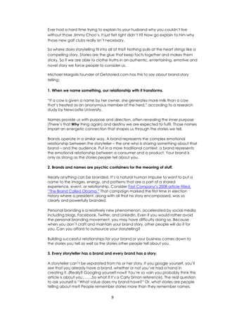 9
Ever had a hard time trying to explain to your husband why you couldn’t live
without those Jimmy Choo’s. It just felt right didn’t it? Now go explain to him why
those new golf clubs really isn’t necessary.
So where does storytelling fit into all of this? Nothing pulls at the heart strings like a
compelling story. Stories are the glue that keep facts together and makes them
sticky. So if we are able to clothe truths in an authentic, entertaining, emotive and
novel story we force people to consider us.
Michael Margolis founder of Getstoried.com has this to say about brand story
telling:
1. When we name something, our relationship with it transforms.
“If a cow is given a name by her owner, she generates more milk than a cow
that’s treated as an anonymous member of the herd,” according to a research
study by Newcastle University.
Names provide us with purpose and direction, often revealing the inner purpose
(There’s that Why thing again) and destiny we are expected to fulfil. Those names
impart an energetic connection that shapes us through the stories we tell.
Brands operate in a similar way. A brand represents the complex emotional
relationship between the storyteller – the one who is sharing something about that
brand – and the audience. Put in a more traditional context, a brand represents
the emotional relationship between a consumer and a product. Your brand is
only as strong as the stories people tell about you.
2. Brands and names are psychic containers for the meaning of stuff.
Nearly anything can be branded. It’s a natural human impulse to want to put a
name to the images, energy, and patterns that are a part of a shared
experience, event, or relationship. Consider Fast Company’s 2008 article titled,
“The Brand Called Obama.” That campaign marked the first time in election
history where a president, along with all that his story encompassed, was so
clearly and powerfully branded.
Personal branding is a relatively new phenomenon, accelerated by social media
including blogs, Facebook, Twitter, and LinkedIn. Even if you would rather avoid
the personal branding movement, you may have difficulty doing so. Because
when you don’t craft and maintain your brand story, other people will do it for
you. Can you afford to outsource your storytelling?
Building successful relationships for your brand or your business comes down to
the stories you tell as well as the stories other people tell about you.
3. Every storyteller has a brand and every brand has a story.
A storyteller can’t be separated from his or her story. If you google yourself, you’ll
see that you already have a brand, whether or not you’ve had a hand in
creating it. (Really? Googling yourself now? You’re so vain you probably think this
article is about you……..So what if it’s a Carly Simon reference). The real question
to ask yourself is “What value does my brand have?” Or, what stories are people
telling about me? People remember stories more than they remember names.
 