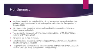 Her themes..
 Her literary world is not sharply divided along western and eastern lines but East
and West have been treated as mirror images of each other. i.e. Baumgartner’s
Bombay,(1987)
 Her novels evoke characters, events and moods with recourse to a rich use of
visual imagery and details.
 Thus she can be compared with the modernist sensibilities of T.S. Eliot, William
Faulkner and Virginia Woolf.
 Her stories are rooted in images.
 Sometimes these characters are the hostages of their past memories.(Recall Bim
Das of Clear Light of Day,1980)
 The generational confrontation is echoed in almost all the novels of hers.(Fire on the
Mountain, Clear Light of Day, Journey to Ithaca, Fasting, Feasting)
 