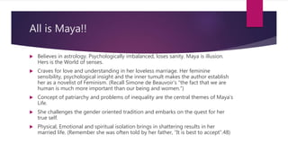 All is Maya!!
 Believes in astrology. Psychologically imbalanced, loses sanity. Maya is illusion.
Hers is the World of senses.
 Craves for love and understanding in her loveless marriage. Her feminine
sensibility, psychological insight and the inner tumult makes the author establish
her as a novelist of Feminism. (Recall Simone de Beauvoir's “the fact that we are
human is much more important than our being and women.”)
 Concept of patriarchy and problems of inequality are the central themes of Maya’s
Life.
 She challenges the gender oriented tradition and embarks on the quest for her
true self.
 Physical, Emotional and spiritual isolation brings in shattering results in her
married life. (Remember she was often told by her father, “It is best to accept”.48)
 