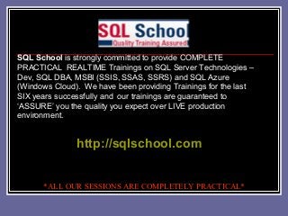 SQL School is strongly committed to provide COMPLETE
PRACTICAL REALTIME Trainings on SQL Server Technologies –
Dev, SQL DBA, MSBI (SSIS, SSAS, SSRS) and SQL Azure
(Windows Cloud). We have been providing Trainings for the last
SIX years successfully and our trainings are guaranteed to
‘ASSURE’ you the quality you expect over LIVE production
environment.
http://sqlschool.com
*ALL OUR SESSIONS ARE COMPLETELY PRACTICAL*
 