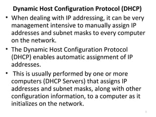 Dynamic Host Configuration Protocol (DHCP)
• When dealing with IP addressing, it can be very
  management intensive to manually assign IP
  addresses and subnet masks to every computer
  on the network.
• The Dynamic Host Configuration Protocol
  (DHCP) enables automatic assignment of IP
  addresses.
• This is usually performed by one or more
  computers (DHCP Servers) that assigns IP
  addresses and subnet masks, along with other
  configuration information, to a computer as it
  initializes on the network.
                                                    1
 