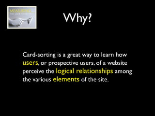 Why?

Card-sorting is a great way to learn how
users, or prospective users, of a website
perceive the logical relationships among
the various elements of the site.
 