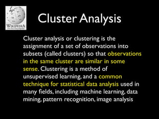 Cluster Analysis
Cluster analysis or clustering is the
assignment of a set of observations into
subsets (called clusters) so that observations
in the same cluster are similar in some
sense. Clustering is a method of
unsupervised learning, and a common
technique for statistical data analysis used in
many ﬁelds, including machine learning, data
mining, pattern recognition, image analysis
 