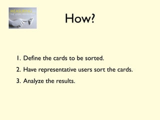 How?

1. Deﬁne the cards to be sorted.
2. Have representative users sort the cards.
3. Analyze the results.
 