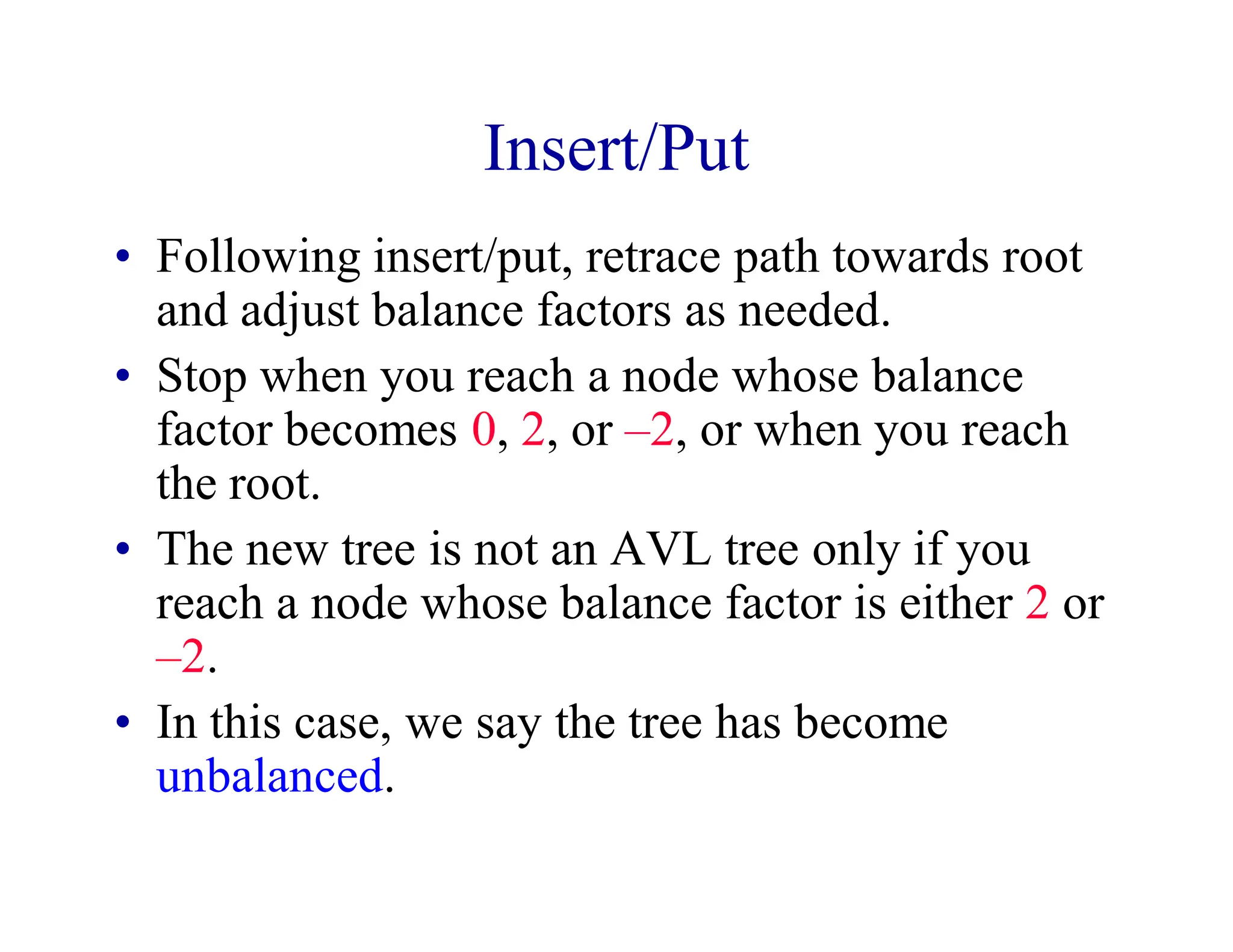 Insert/Put
• Following insert/put, retrace path towards root
and adjust balance factors as needed.
• Stop when you reach a node whose balance
factor becomes 0, 2, or –2, or when you reach
the root.
• The new tree is not an AVL tree only if you
reach a node whose balance factor is either 2 or
–2.
• In this case, we say the tree has become
unbalanced.
 