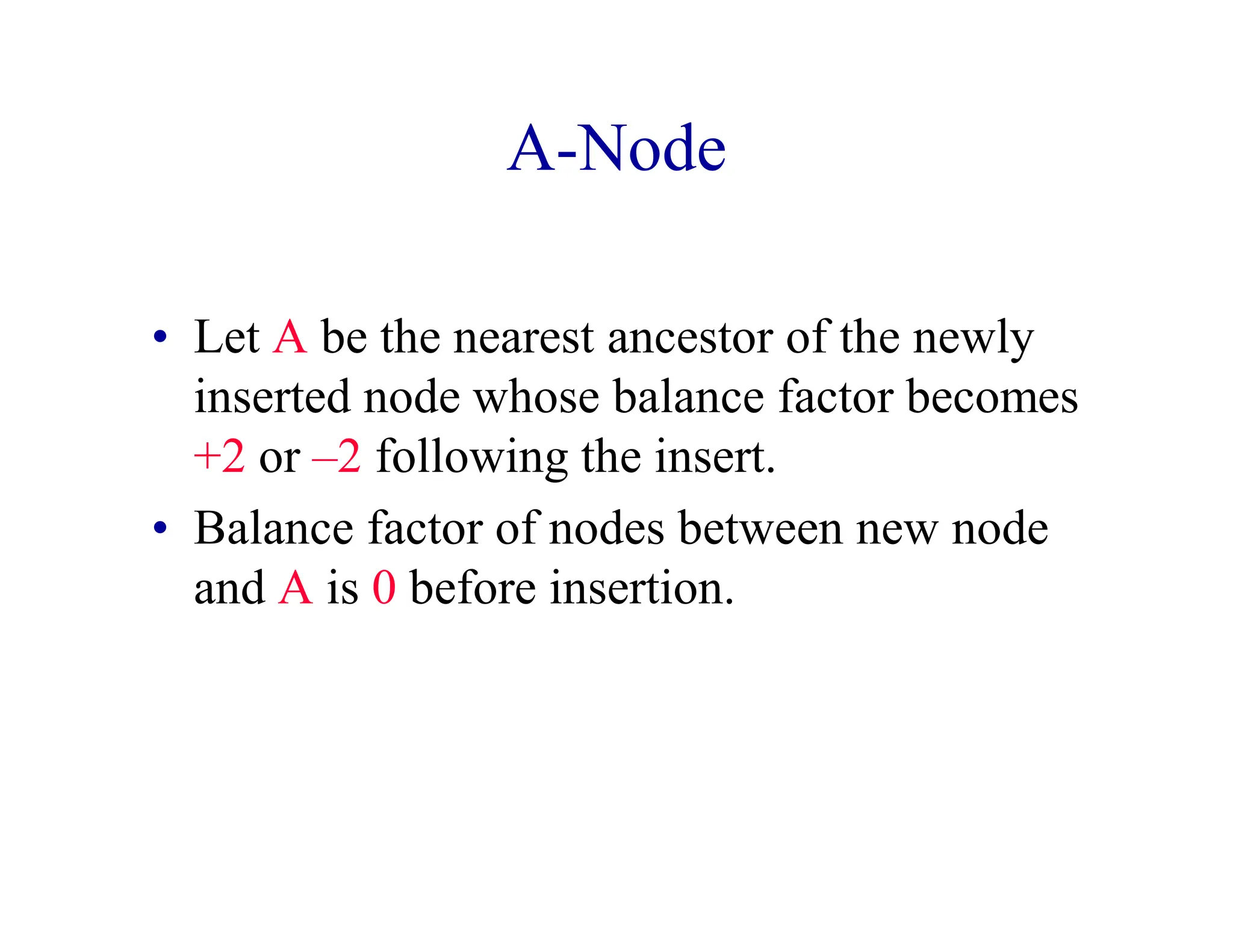 A-Node
• Let A be the nearest ancestor of the newly
inserted node whose balance factor becomes
+2 or –2 following the insert.
• Balance factor of nodes between new node
and A is 0 before insertion.
 