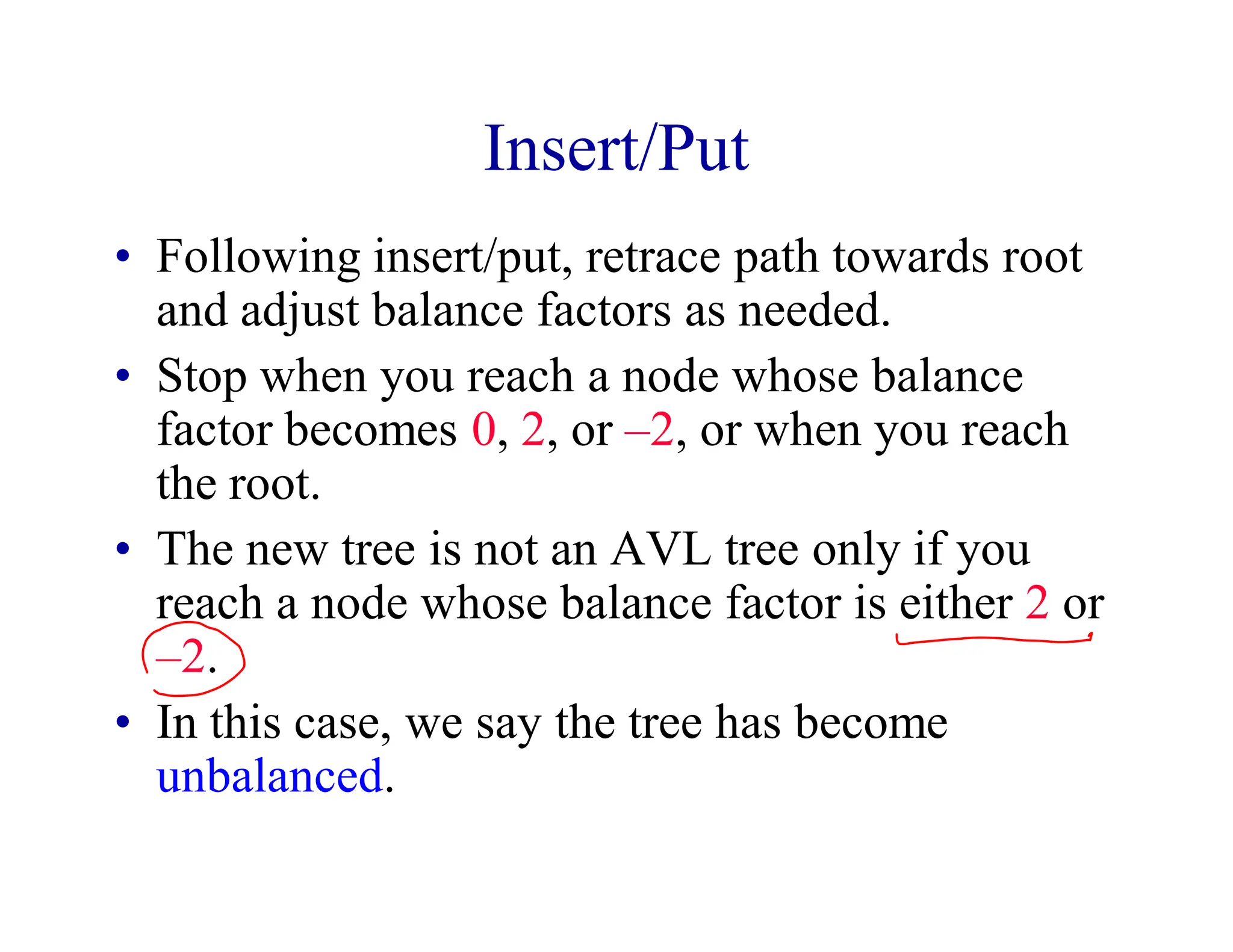 Insert/Put
• Following insert/put, retrace path towards root
and adjust balance factors as needed.
• Stop when you reach a node whose balance
factor becomes 0, 2, or –2, or when you reach
the root.
• The new tree is not an AVL tree only if you
reach a node whose balance factor is either 2 or
–2.
• In this case, we say the tree has become
unbalanced.
 