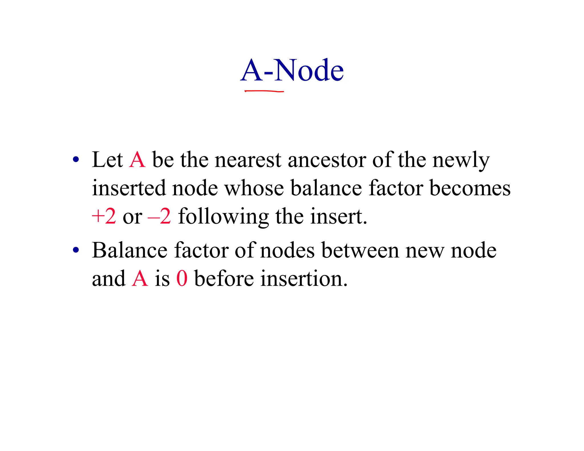 A-Node
• Let A be the nearest ancestor of the newly
inserted node whose balance factor becomes
+2 or –2 following the insert.
• Balance factor of nodes between new node
and A is 0 before insertion.
 
