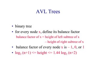 AVL Trees
• binary tree
• for every node x, define its balance factor
balance factor of x = height of left subtree of x
– height of right subtree of x
• balance factor of every node x is – 1, 0, or 1
• log2 (n+1) <= height <= 1.44 log2 (n+2)
 