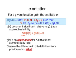 o-notation
f(n) becomes insignificant relative to g(n) as n
approaches infinity:
lim [f(n) / g(n)] = 0
n
g(n) is an upper bound for f(n) that is not
asymptotically tight.
Observe the difference in this definition from
previous ones. Why?
o(g(n)) = {f(n):  c > 0,  n0 > 0 such that
 n  n0, we have 0  f(n) < cg(n)}.
For a given function g(n), the set little-o:
 