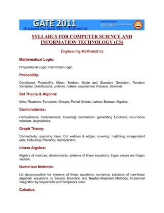 SYLLABUS FOR COMPUTER SCIENCE AND
            INFORMATION TECHNOLOGY (CS)
                              Engineering Mathematics

Mathematical Logic:

Propositional Logic; First Order Logic.

Probability:

Conditional Probability; Mean, Median, Mode and Standard Deviation; Random
Variables; Distributions; uniform, normal, exponential, Poisson, Binomial.

Set Theory & Algebra:

Sets; Relations; Functions; Groups; Partial Orders; Lattice; Boolean Algebra.

Combinatorics:

Permutations; Combinations; Counting; Summation; generating functions; recurrence
relations; asymptotics.

Graph Theory:

Connectivity; spanning trees; Cut vertices & edges; covering; matching; independent
sets; Colouring; Planarity; Isomorphism.

Linear Algebra:

Algebra of matrices, determinants, systems of linear equations, Eigen values and Eigen
vectors.

Numerical Methods:

LU decomposition for systems of linear equations; numerical solutions of non-linear
algebraic equations by Secant, Bisection and Newton-Raphson Methods; Numerical
integration by trapezoidal and Simpson's rules.

Calculus:
 