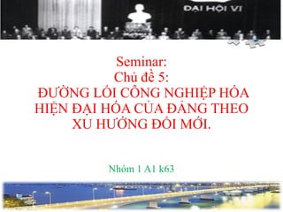 Seminar: Chủ đề 5:  ĐƯỜNG LỐI CÔNG NGHIỆP HÓA HIỆN ĐẠI HÓA CỦA ĐẢNG THEO XU HƯỚNG ĐỔI MỚI. Nhóm 1 A1 k63 