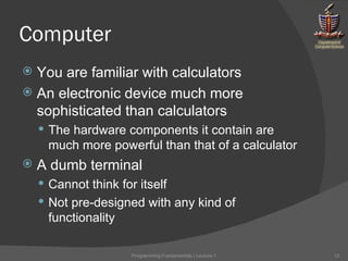 Computer You are familiar with calculators An electronic device much more sophisticated than calculators The hardware components it contain are much more powerful than that of a calculator A dumb terminal Cannot think for itself Not pre-designed with any kind of functionality Programming Fundamentals | Lecture-1 