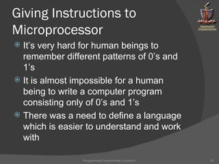 Giving Instructions to Microprocessor It’s very hard for human beings to remember different patterns of 0’s and 1’s It is almost impossible for a human being to write a computer program consisting only of 0’s and 1’s There was a need to define a language which is easier to understand and work with Programming Fundamentals | Lecture-1 