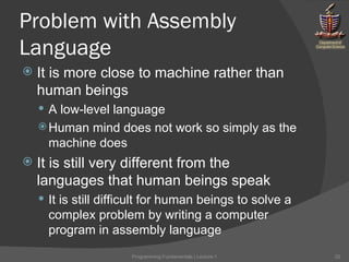 Problem with Assembly Language It is more close to machine rather than human beings A low-level language Human mind does not work so simply as the machine does It is still very different from the languages that human beings speak It is still difficult for human beings to solve a complex problem by writing a computer program in assembly language Programming Fundamentals | Lecture-1 