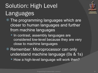 Solution: High Level Languages The programming languages which are closer to human languages and further from machine languages In contrast, assembly languages are considered low-level because they are very close to machine languages Remember: Microprocessor can only understand machine language (0s & 1s) How a high-level language will work then? Programming Fundamentals | Lecture-1 