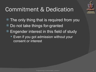 Commitment & Dedication The only thing that is required from you Do not take things for-granted Engender interest in this field of study Even if you got admission without your consent or interest Programming Fundamentals | Lecture-1 
