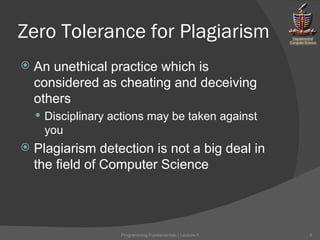 Zero Tolerance for Plagiarism An unethical practice which is considered as cheating and deceiving others Disciplinary actions may be taken against you Plagiarism detection is not a big deal in the field of Computer Science Programming Fundamentals | Lecture-1 