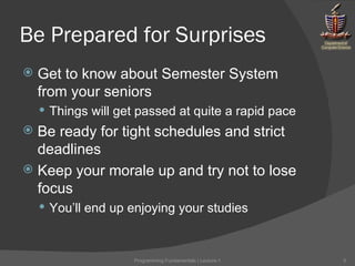 Be Prepared for Surprises Get to know about Semester System from your seniors Things will get passed at quite a rapid pace Be ready for tight schedules and strict deadlines Keep your morale up and try not to lose focus You’ll end up enjoying your studies Programming Fundamentals | Lecture-1 