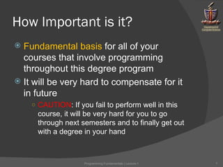 How Important is it? Fundamental basis  for all of your courses that involve programming throughout this degree program It will be very hard to compensate for it in future CAUTION : If you fail to perform well in this course, it will be very hard for you to go through next semesters and to finally get out with a degree in your hand Programming Fundamentals | Lecture-1 