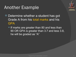 Another Example Determine whether a student has got Grade A from his  total marks  and his  GPA If marks are greater than 80 and less than 90 OR GPA is greater than 3.7 and less 3.8, he will be graded as “A” Programming Fundamentals | Lecture-5 