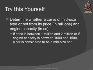 Try this Yourself Determine whether a car is of mid-size type or not from its price (in millions) and engine capacity (in cc) If price is between 1 million and 2 million or if engine capacity is between 1000 and 1500, a car is considered to be a mid-size car Programming Fundamentals | Lecture-5 