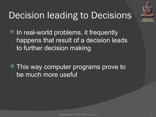 Decision leading to Decisions In real-world problems, it frequently happens that result of a decision leads to further decision making This way computer programs prove to be much more useful Programming Fundamentals | Lecture-5 