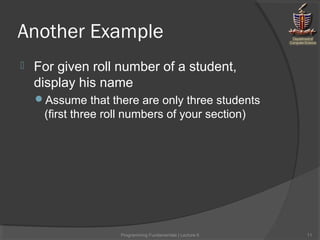 Another Example
 For given roll number of a student,
display his name
Assume that there are only three students
(first three roll numbers of your section)
Programming Fundamentals | Lecture-5 11
 