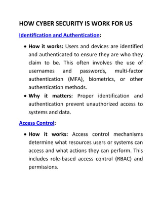 HOW CYBER SECURITY IS WORK FOR US
Identification and Authentication:
 How it works: Users and devices are identified
and authenticated to ensure they are who they
claim to be. This often involves the use of
usernames and passwords, multi-factor
authentication (MFA), biometrics, or other
authentication methods.
 Why it matters: Proper identification and
authentication prevent unauthorized access to
systems and data.
Access Control:
 How it works: Access control mechanisms
determine what resources users or systems can
access and what actions they can perform. This
includes role-based access control (RBAC) and
permissions.
 